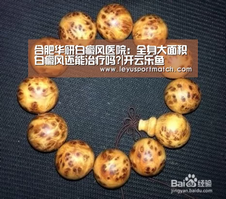 合肥华研白癜风医院:全身大面积白癜风还能治疗吗?|开云乐鱼(图4) 乐鱼体育官方网站